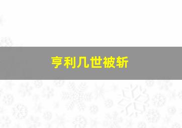 亨利几世被斩