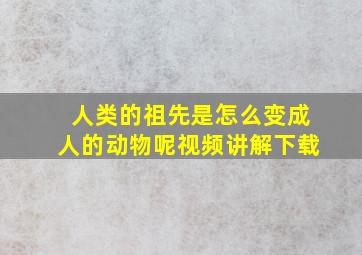 人类的祖先是怎么变成人的动物呢视频讲解下载