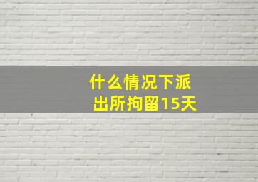 什么情况下派出所拘留15天