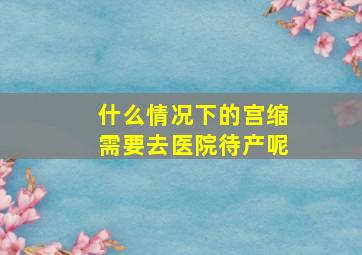 什么情况下的宫缩需要去医院待产呢