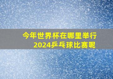 今年世界杯在哪里举行2024乒乓球比赛呢