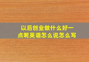 以后创业做什么好一点呢英语怎么说怎么写