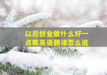 以后创业做什么好一点呢英语翻译怎么说