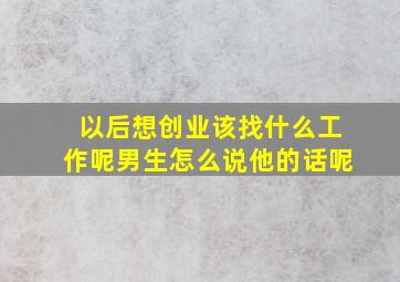 以后想创业该找什么工作呢男生怎么说他的话呢