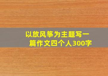 以放风筝为主题写一篇作文四个人300字