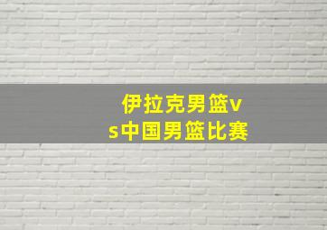 伊拉克男篮vs中国男篮比赛