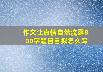 作文让真情自然流露800字题目自拟怎么写