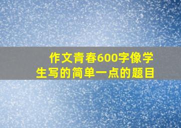 作文青春600字像学生写的简单一点的题目