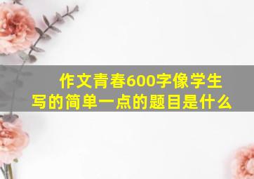 作文青春600字像学生写的简单一点的题目是什么