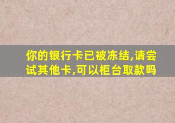 你的银行卡已被冻结,请尝试其他卡,可以柜台取款吗