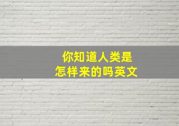 你知道人类是怎样来的吗英文