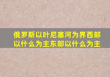 俄罗斯以叶尼塞河为界西部以什么为主东部以什么为主