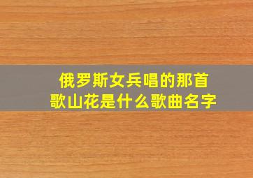 俄罗斯女兵唱的那首歌山花是什么歌曲名字