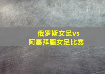 俄罗斯女足vs阿塞拜疆女足比赛