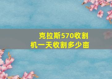 克拉斯570收割机一天收割多少亩