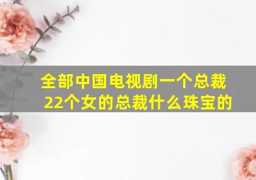 全部中国电视剧一个总裁22个女的总裁什么珠宝的