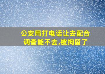 公安局打电话让去配合调查能不去,被拘留了