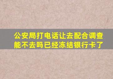 公安局打电话让去配合调查能不去吗已经冻结银行卡了