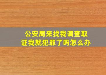 公安局来找我调查取证我就犯罪了吗怎么办