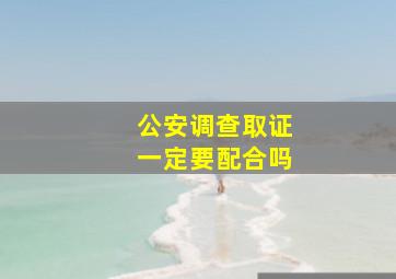 公安调查取证一定要配合吗