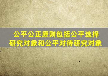 公平公正原则包括公平选择研究对象和公平对待研究对象