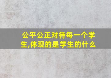 公平公正对待每一个学生,体现的是学生的什么