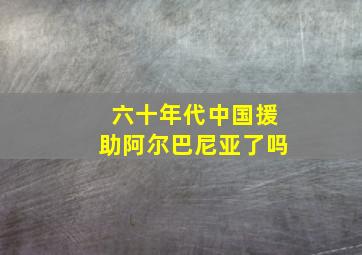 六十年代中国援助阿尔巴尼亚了吗