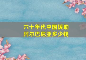 六十年代中国援助阿尔巴尼亚多少钱