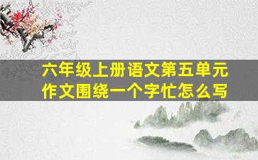 六年级上册语文第五单元作文围绕一个字忙怎么写