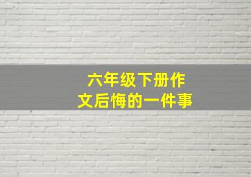 六年级下册作文后悔的一件事