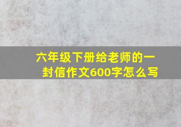 六年级下册给老师的一封信作文600字怎么写