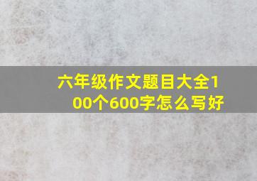 六年级作文题目大全100个600字怎么写好