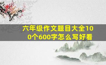 六年级作文题目大全100个600字怎么写好看