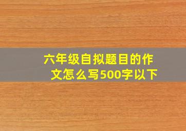 六年级自拟题目的作文怎么写500字以下