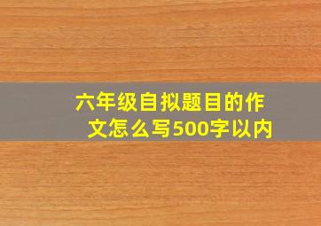 六年级自拟题目的作文怎么写500字以内