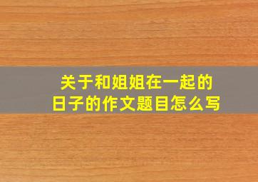 关于和姐姐在一起的日子的作文题目怎么写