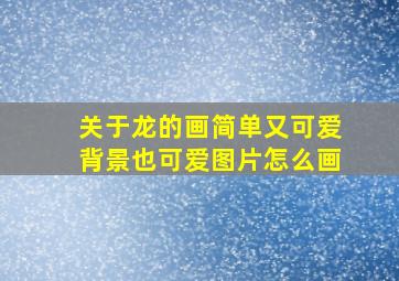 关于龙的画简单又可爱背景也可爱图片怎么画