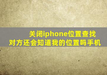 关闭iphone位置查找对方还会知道我的位置吗手机