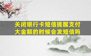 关闭银行卡短信提醒支付大金额的时候会发短信吗