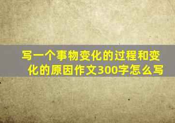 写一个事物变化的过程和变化的原因作文300字怎么写