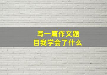 写一篇作文题目我学会了什么