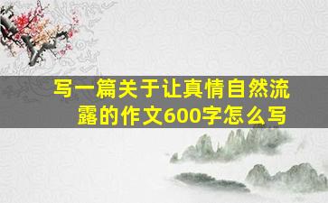 写一篇关于让真情自然流露的作文600字怎么写