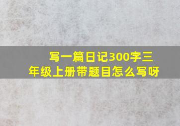 写一篇日记300字三年级上册带题目怎么写呀