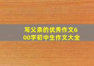 写父亲的优秀作文600字初中生作文大全