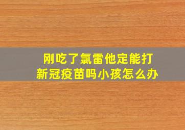 刚吃了氯雷他定能打新冠疫苗吗小孩怎么办