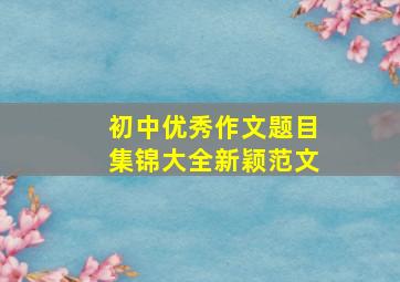 初中优秀作文题目集锦大全新颖范文