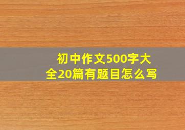 初中作文500字大全20篇有题目怎么写