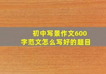 初中写景作文600字范文怎么写好的题目