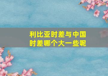 利比亚时差与中国时差哪个大一些呢