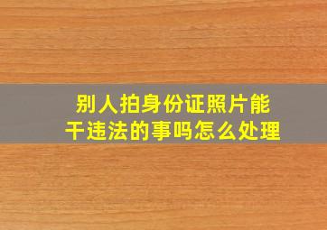 别人拍身份证照片能干违法的事吗怎么处理